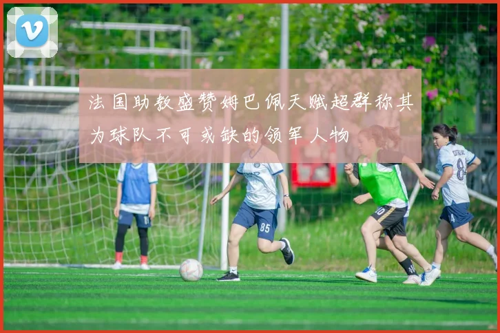法国助教盛赞姆巴佩天赋超群称其为球队不可或缺的领军人物