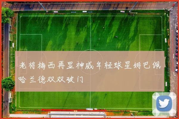 老将梅西再显神威年轻球星姆巴佩哈兰德双双破门
