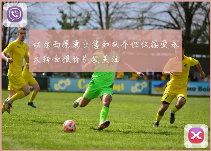 切尔西愿意出售加纳乔但仅接受永久转会报价引发关注
