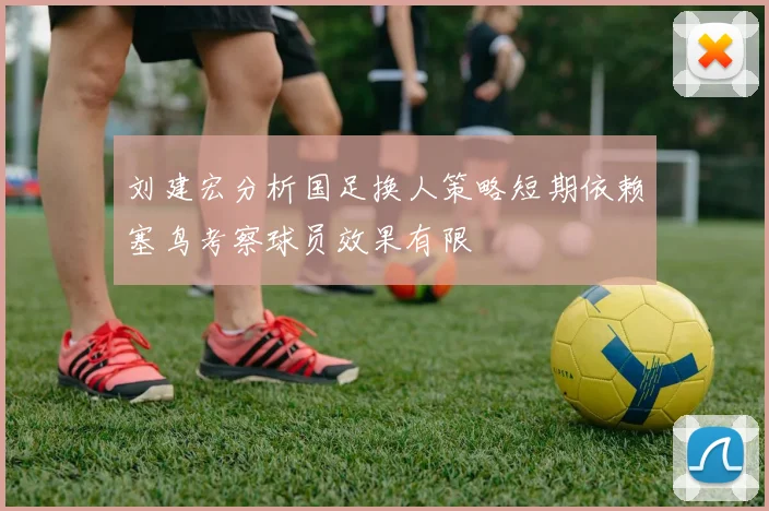 刘建宏分析国足换人策略短期依赖塞鸟考察球员效果有限