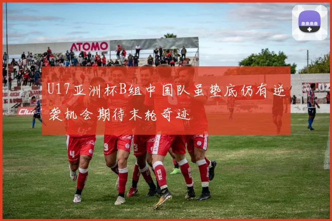 U17亚洲杯B组中国队虽垫底仍有逆袭机会期待末轮奇迹