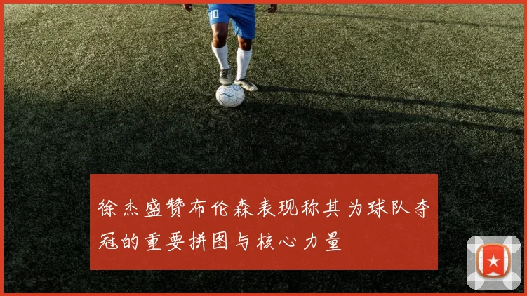 徐杰盛赞布伦森表现称其为球队夺冠的重要拼图与核心力量