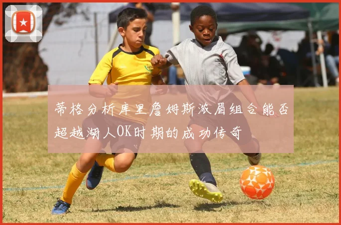 蒂格分析库里詹姆斯浓眉组合能否超越湖人OK时期的成功传奇