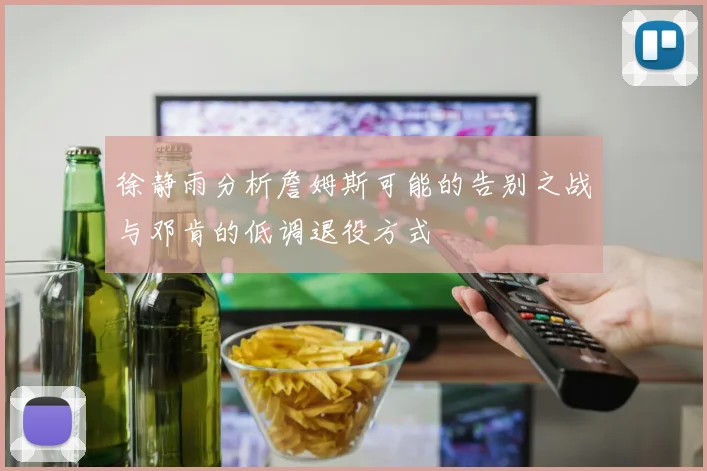 徐静雨分析詹姆斯可能的告别之战与邓肯的低调退役方式