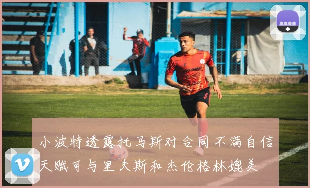 小波特透露托马斯对合同不满自信天赋可与里夫斯和杰伦格林媲美