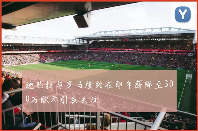 迪巴拉与罗马续约在即年薪降至300万欧元引发关注