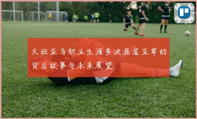 文班亚马职业生涯多次屈居亚军的背后故事与未来展望