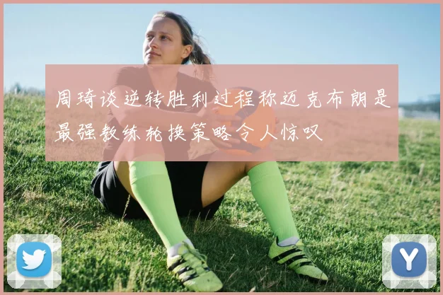 周琦谈逆转胜利过程称迈克布朗是最强教练轮换策略令人惊叹