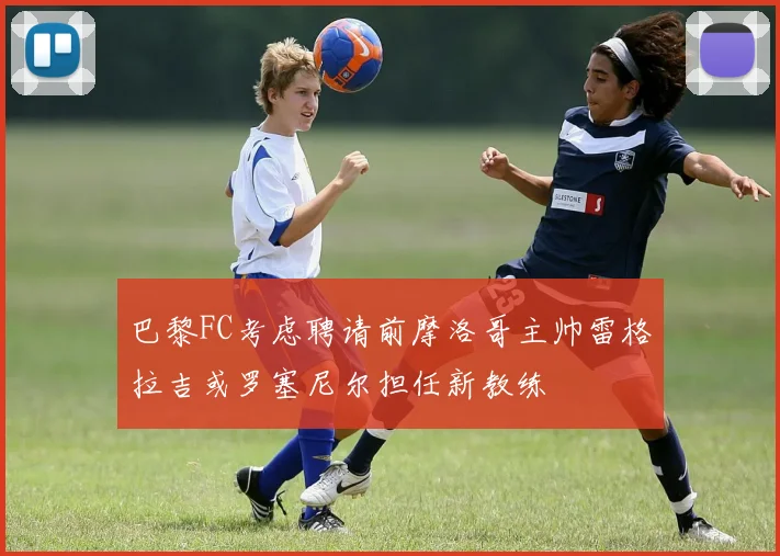 巴黎FC考虑聘请前摩洛哥主帅雷格拉吉或罗塞尼尔担任新教练