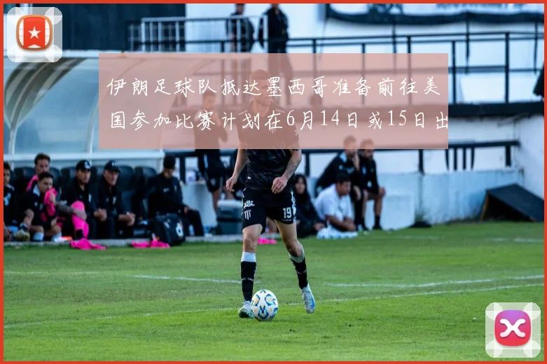 伊朗足球队抵达墨西哥准备前往美国参加比赛计划在6月14日或15日出发