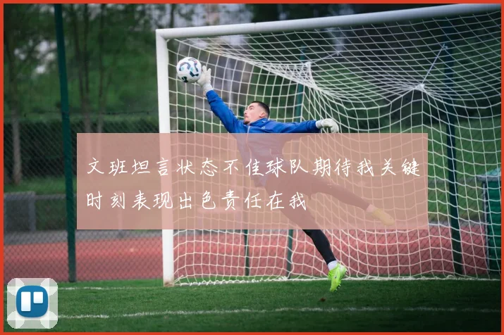 文班坦言状态不佳球队期待我关键时刻表现出色责任在我