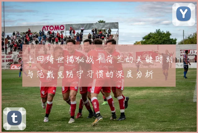 上田绮世揭秘战平荷兰的关键时刻与范戴克防守习惯的深度分析