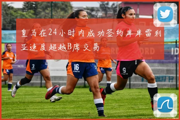 皇马在24小时内成功签约库库雷利亚速度超越B席交易