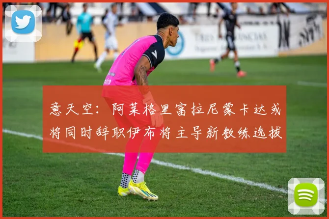 意天空：阿莱格里富拉尼蒙卡达或将同时辞职伊布将主导新教练选拔工作