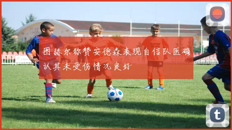 图赫尔称赞安德森表现自信队医确认其未受伤情况良好