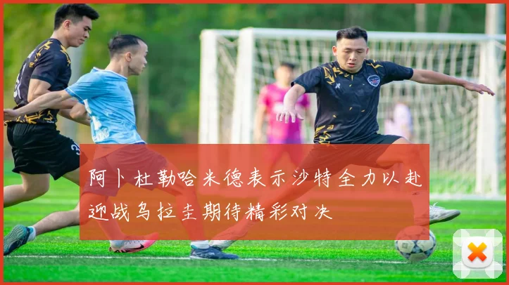 阿卜杜勒哈米德表示沙特全力以赴迎战乌拉圭期待精彩对决